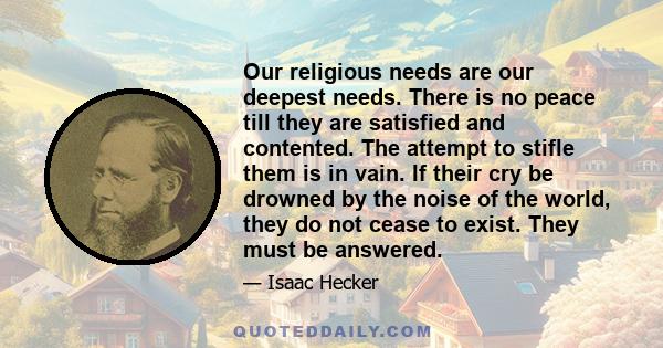 Our religious needs are our deepest needs. There is no peace till they are satisfied and contented. The attempt to stifle them is in vain. If their cry be drowned by the noise of the world, they do not cease to exist.