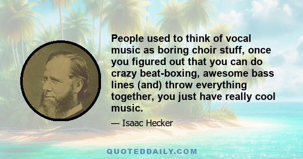 People used to think of vocal music as boring choir stuff, once you figured out that you can do crazy beat-boxing, awesome bass lines (and) throw everything together, you just have really cool music.