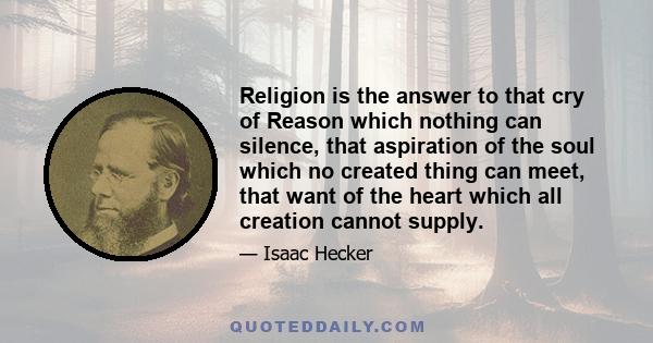 Religion is the answer to that cry of Reason which nothing can silence, that aspiration of the soul which no created thing can meet, that want of the heart which all creation cannot supply.