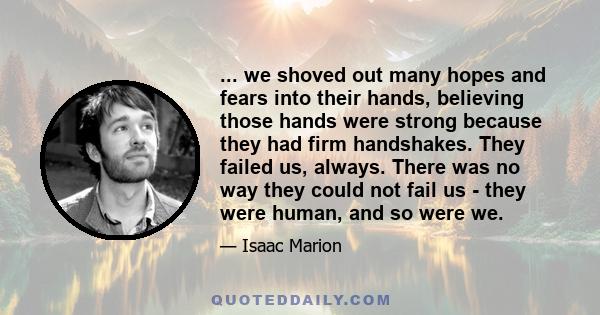 ... we shoved out many hopes and fears into their hands, believing those hands were strong because they had firm handshakes. They failed us, always. There was no way they could not fail us - they were human, and so were 