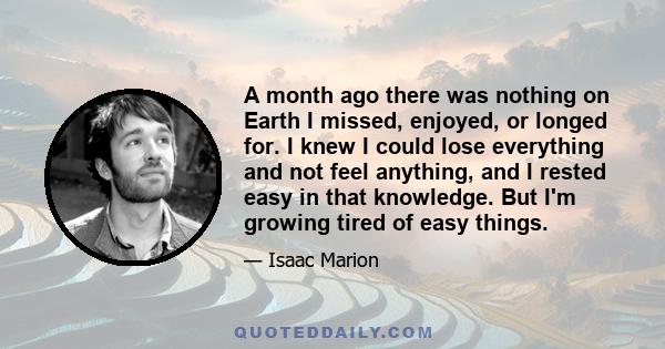 A month ago there was nothing on Earth I missed, enjoyed, or longed for. I knew I could lose everything and not feel anything, and I rested easy in that knowledge. But I'm growing tired of easy things.