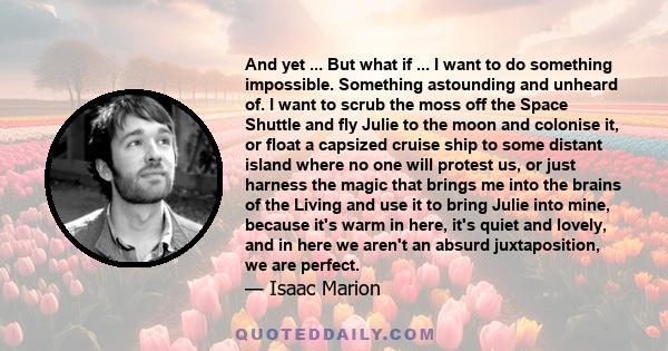 And yet ... But what if ... I want to do something impossible. Something astounding and unheard of. I want to scrub the moss off the Space Shuttle and fly Julie to the moon and colonise it, or float a capsized cruise