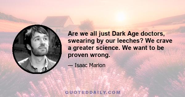 Are we all just Dark Age doctors, swearing by our leeches? We crave a greater science. We want to be proven wrong.