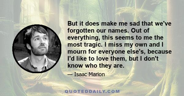 But it does make me sad that we've forgotten our names. Out of everything, this seems to me the most tragic. I miss my own and I mourn for everyone else's, because I'd like to love them, but I don't know who they are.