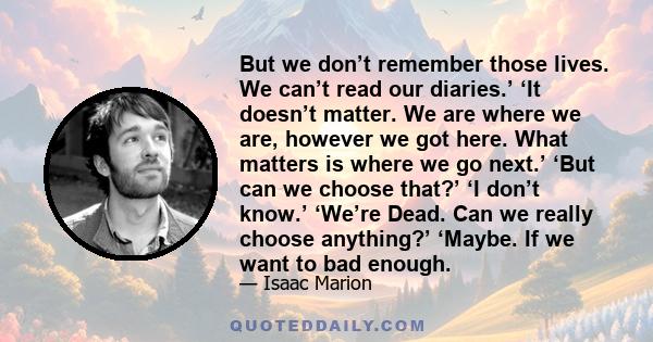 But we don’t remember those lives. We can’t read our diaries.’ ‘It doesn’t matter. We are where we are, however we got here. What matters is where we go next.’ ‘But can we choose that?’ ‘I don’t know.’ ‘We’re Dead. Can