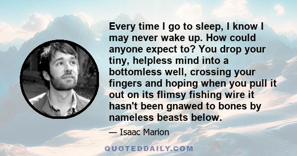 Every time I go to sleep, I know I may never wake up. How could anyone expect to? You drop your tiny, helpless mind into a bottomless well, crossing your fingers and hoping when you pull it out on its flimsy fishing