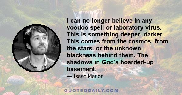 I can no longer believe in any voodoo spell or laboratory virus. This is something deeper, darker. This comes from the cosmos, from the stars, or the unknown blackness behind them. The shadows in God's boarded-up