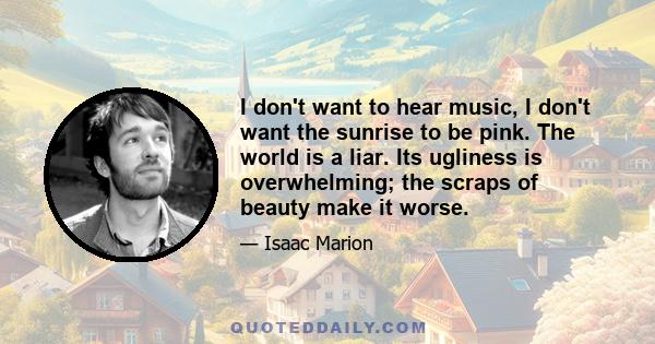 I don't want to hear music, I don't want the sunrise to be pink. The world is a liar. Its ugliness is overwhelming; the scraps of beauty make it worse.