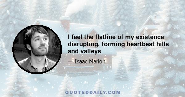 I feel the flatline of my existence disrupting, forming heartbeat hills and valleys