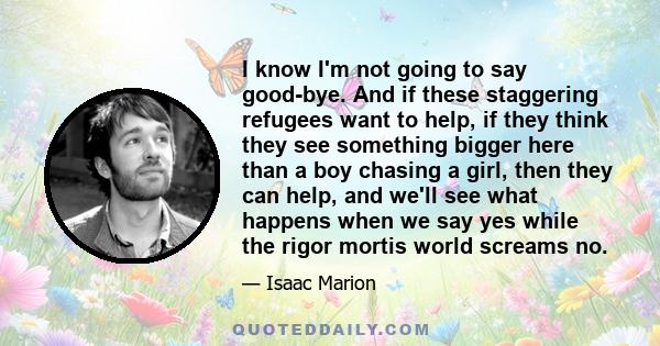 I know I'm not going to say good-bye. And if these staggering refugees want to help, if they think they see something bigger here than a boy chasing a girl, then they can help, and we'll see what happens when we say yes 