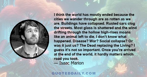 I think the world has mostly ended because the cities we wander through are as rotten as we are. Buildings have collapsed. Rusted cars clog the streets. Most glass is shattered and the wind drifting through the hollow