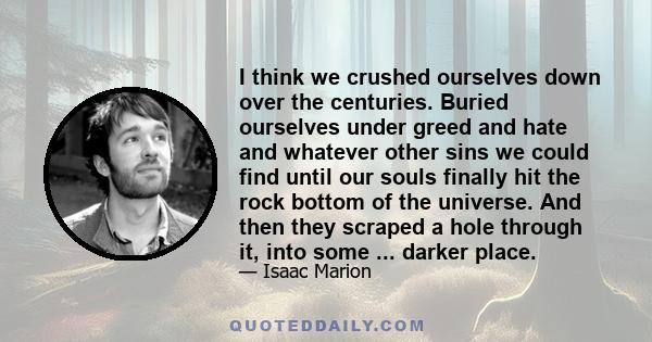 I think we crushed ourselves down over the centuries. Buried ourselves under greed and hate and whatever other sins we could find until our souls finally hit the rock bottom of the universe. And then they scraped a hole 