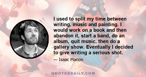 I used to split my time between writing, music and painting. I would work on a book and then abandon it, start a band, do an album, quit music, then do a gallery show. Eventually I decided to give writing a serious shot.