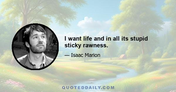 I want life and in all its stupid sticky rawness.