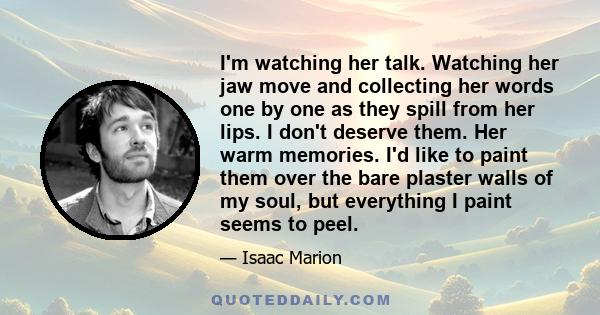 I'm watching her talk. Watching her jaw move and collecting her words one by one as they spill from her lips. I don't deserve them. Her warm memories. I'd like to paint them over the bare plaster walls of my soul, but