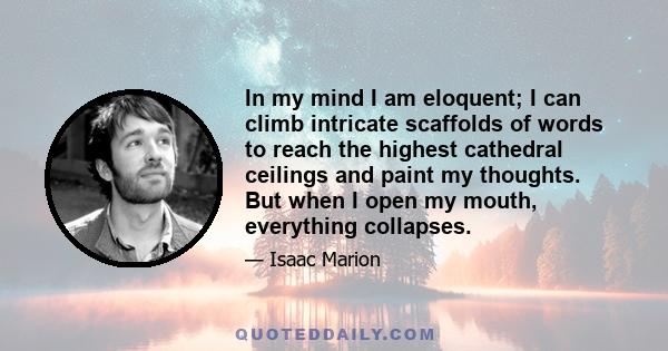 In my mind I am eloquent; I can climb intricate scaffolds of words to reach the highest cathedral ceilings and paint my thoughts. But when I open my mouth, everything collapses.