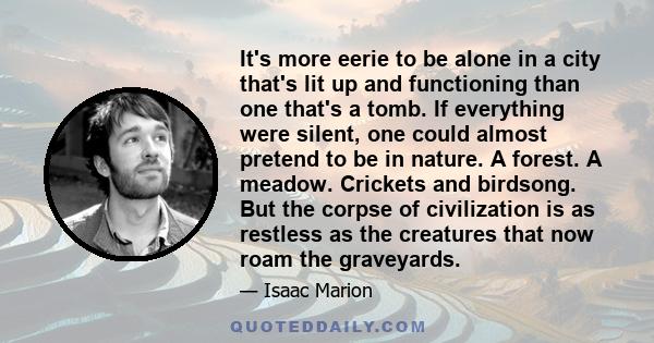 It's more eerie to be alone in a city that's lit up and functioning than one that's a tomb. If everything were silent, one could almost pretend to be in nature. A forest. A meadow. Crickets and birdsong. But the corpse