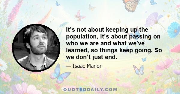 It’s not about keeping up the population, it’s about passing on who we are and what we've learned, so things keep going. So we don’t just end.