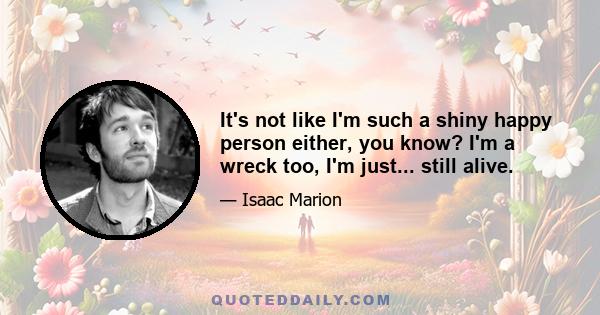 It's not like I'm such a shiny happy person either, you know? I'm a wreck too, I'm just... still alive.