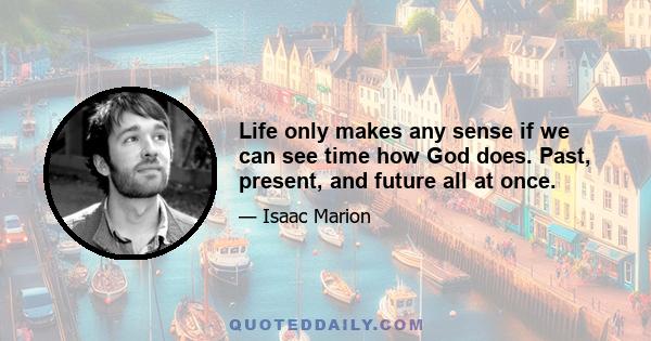 Life only makes any sense if we can see time how God does. Past, present, and future all at once.