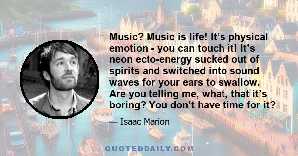 Music? Music is life! It’s physical emotion - you can touch it! It’s neon ecto-energy sucked out of spirits and switched into sound waves for your ears to swallow. Are you telling me, what, that it’s boring? You don’t