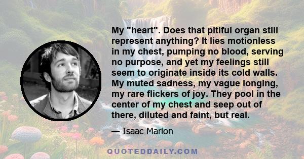 My heart. Does that pitiful organ still represent anything? It lies motionless in my chest, pumping no blood, serving no purpose, and yet my feelings still seem to originate inside its cold walls. My muted sadness, my