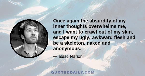 Once again the absurdity of my inner thoughts overwhelms me, and I want to crawl out of my skin, escape my ugly, awkward flesh and be a skeleton, naked and anonymous.