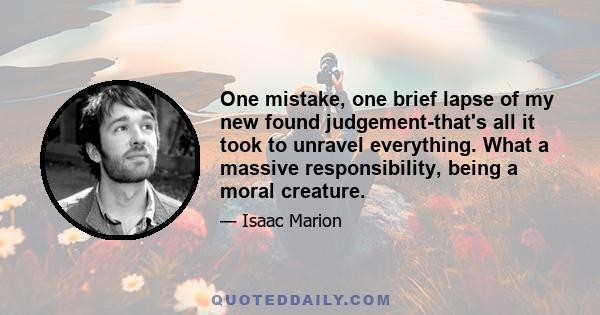 One mistake, one brief lapse of my new found judgement-that's all it took to unravel everything. What a massive responsibility, being a moral creature.