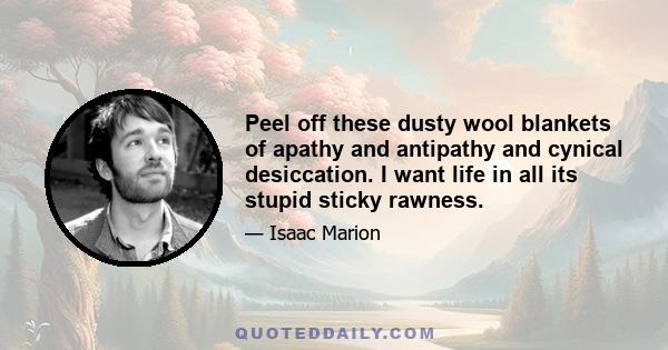 Peel off these dusty wool blankets of apathy and antipathy and cynical desiccation. I want life in all its stupid sticky rawness.