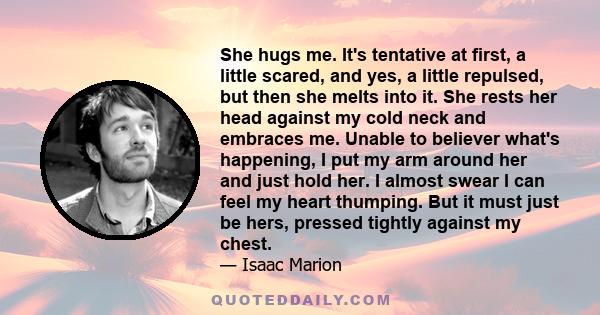 She hugs me. It's tentative at first, a little scared, and yes, a little repulsed, but then she melts into it. She rests her head against my cold neck and embraces me. Unable to believer what's happening, I put my arm