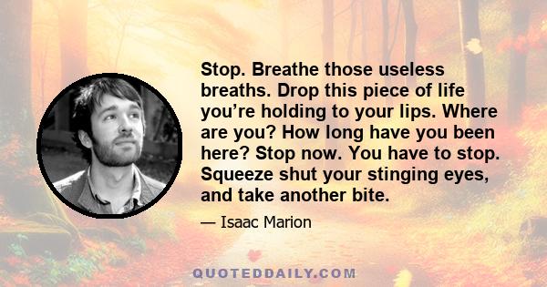 Stop. Breathe those useless breaths. Drop this piece of life you’re holding to your lips. Where are you? How long have you been here? Stop now. You have to stop. Squeeze shut your stinging eyes, and take another bite.