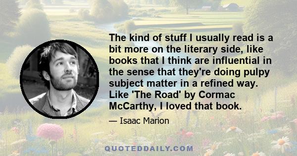 The kind of stuff I usually read is a bit more on the literary side, like books that I think are influential in the sense that they're doing pulpy subject matter in a refined way. Like 'The Road' by Cormac McCarthy, I