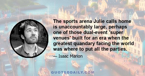 The sports arena Julie calls home is unaccountably large, perhaps one of those dual-event 'super venues' built for an era when the greatest quandary facing the world was where to put all the parties.