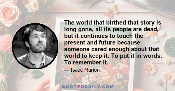 The world that birthed that story is long gone, all its people are dead, but it continues to touch the present and future because someone cared enough about that world to keep it. To put it in words. To remember it.