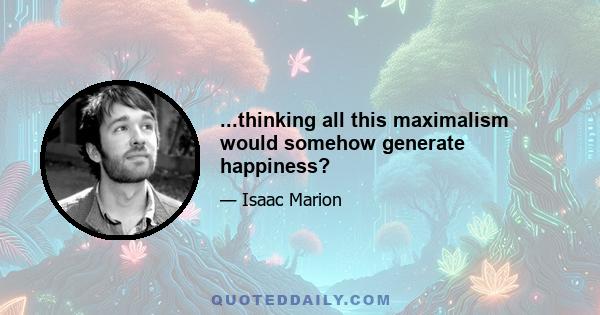 ...thinking all this maximalism would somehow generate happiness?