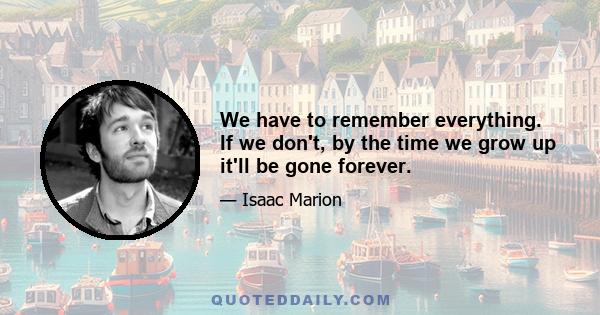 We have to remember everything. If we don't, by the time we grow up it'll be gone forever.