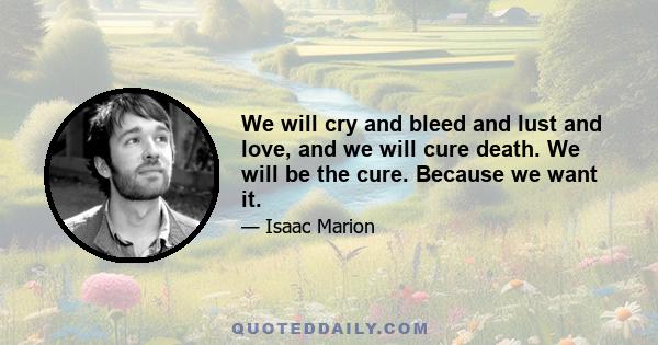 We will cry and bleed and lust and love, and we will cure death. We will be the cure. Because we want it.