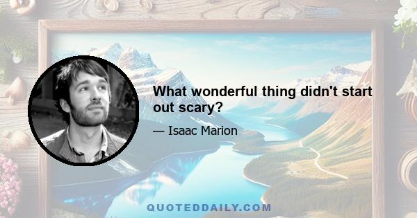 What wonderful thing didn't start out scary?