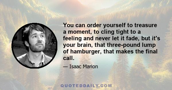 You can order yourself to treasure a moment, to cling tight to a feeling and never let it fade, but it's your brain, that three-pound lump of hamburger, that makes the final call.