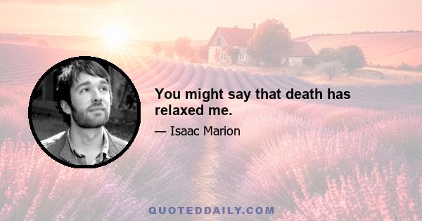 You might say that death has relaxed me.