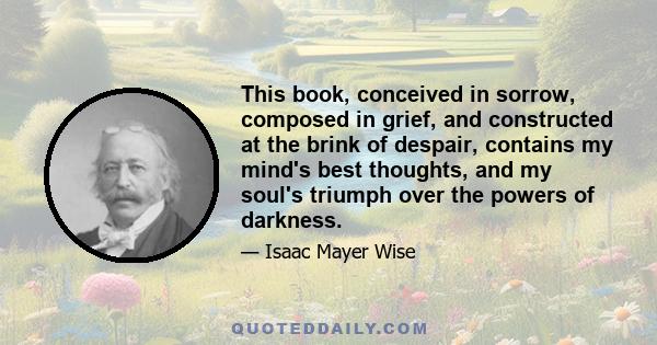 This book, conceived in sorrow, composed in grief, and constructed at the brink of despair, contains my mind's best thoughts, and my soul's triumph over the powers of darkness.