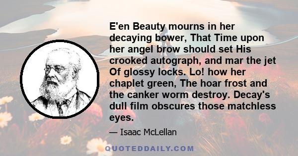 E'en Beauty mourns in her decaying bower, That Time upon her angel brow should set His crooked autograph, and mar the jet Of glossy locks. Lo! how her chaplet green, The hoar frost and the canker worm destroy. Decay's