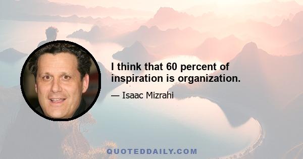 I think that 60 percent of inspiration is organization.