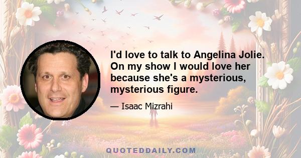 I'd love to talk to Angelina Jolie. On my show I would love her because she's a mysterious, mysterious figure.