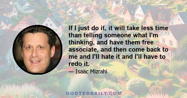 If I just do it, it will take less time than telling someone what I'm thinking, and have them free associate, and then come back to me and I'll hate it and I'll have to redo it.