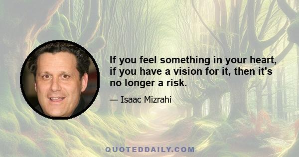 If you feel something in your heart, if you have a vision for it, then it's no longer a risk.