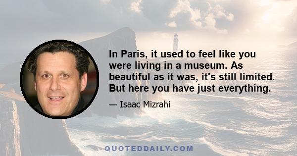 In Paris, it used to feel like you were living in a museum. As beautiful as it was, it's still limited. But here you have just everything.