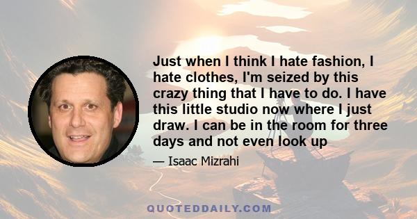 Just when I think I hate fashion, I hate clothes, I'm seized by this crazy thing that I have to do. I have this little studio now where I just draw. I can be in the room for three days and not even look up