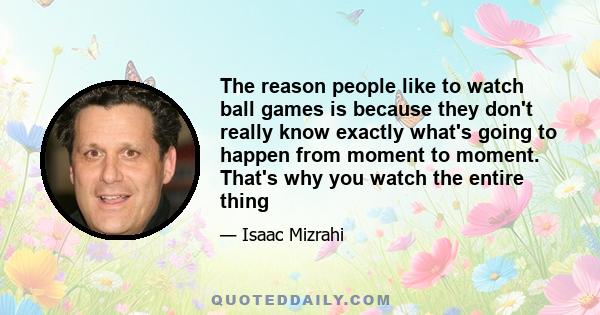 The reason people like to watch ball games is because they don't really know exactly what's going to happen from moment to moment. That's why you watch the entire thing