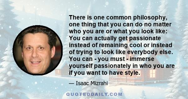 There is one common philosophy, one thing that you can do no matter who you are or what you look like: You can actually get passionate instead of remaining cool or instead of trying to look like everybody else. You can